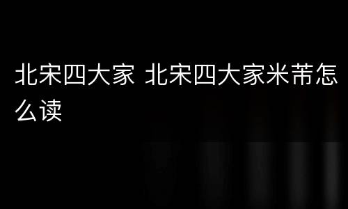 北宋四大家 北宋四大家米芾怎么读