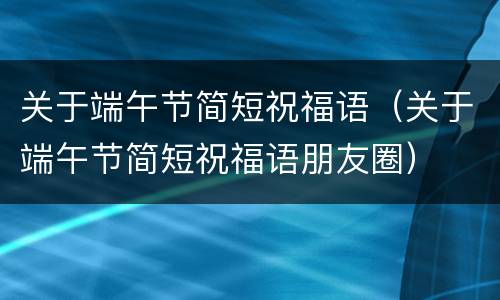 关于端午节简短祝福语（关于端午节简短祝福语朋友圈）