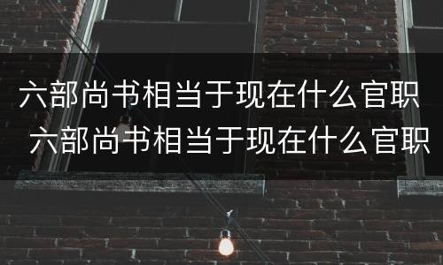 六部尚书相当于现在什么官职 六部尚书相当于现在什么官职呢