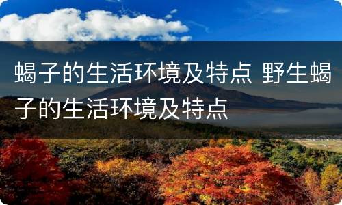 蝎子的生活环境及特点 野生蝎子的生活环境及特点