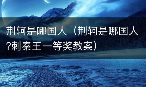 荆轲是哪国人（荆轲是哪国人?刺秦王一等奖教案）