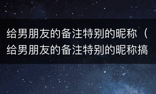 给男朋友的备注特别的昵称（给男朋友的备注特别的昵称搞笑）