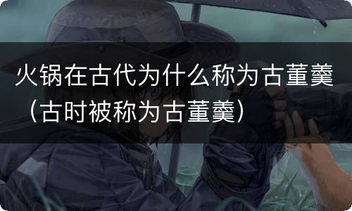 火锅在古代为什么称为古董羹（古时被称为古董羹）
