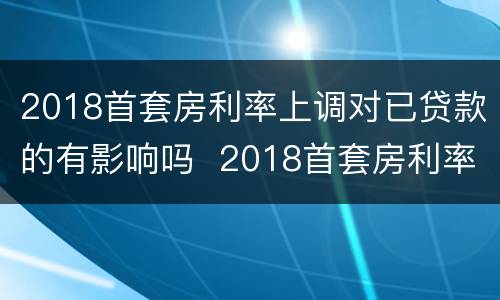 2018首套房利率上调对已贷款的有影响吗  2018首套房利率上调对已贷款是否有影响