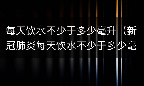 每天饮水不少于多少毫升（新冠肺炎每天饮水不少于多少毫升）