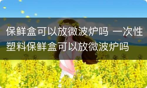 保鲜盒可以放微波炉吗 一次性塑料保鲜盒可以放微波炉吗