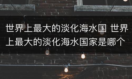 世界上最大的淡化海水国 世界上最大的淡化海水国家是哪个