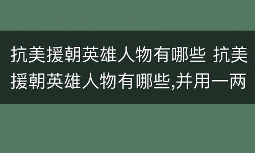 抗美援朝英雄人物有哪些 抗美援朝英雄人物有哪些,并用一两句话概括