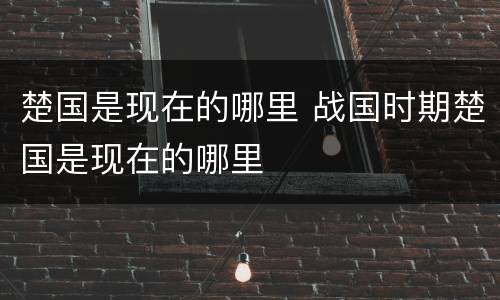 楚国是现在的哪里 战国时期楚国是现在的哪里