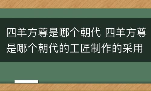四羊方尊是哪个朝代 四羊方尊是哪个朝代的工匠制作的采用的铸造技术是什么