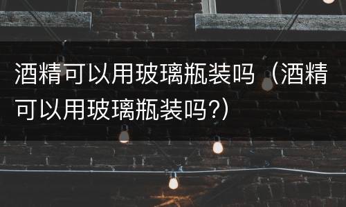 酒精可以用玻璃瓶装吗（酒精可以用玻璃瓶装吗?）
