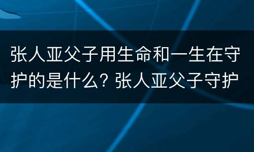 张人亚父子用生命和一生在守护的是什么? 张人亚父子守护的是什么