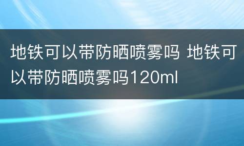地铁可以带防晒喷雾吗 地铁可以带防晒喷雾吗120ml
