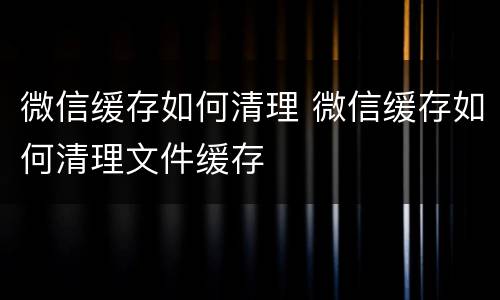 微信缓存如何清理 微信缓存如何清理文件缓存