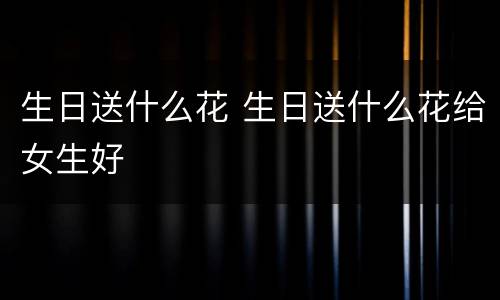 生日送什么花 生日送什么花给女生好