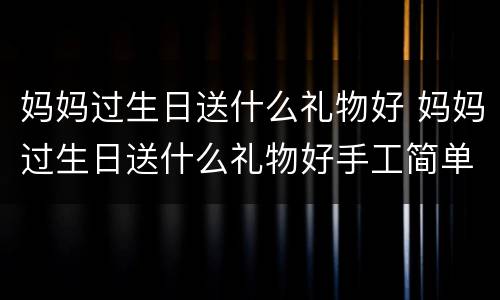 妈妈过生日送什么礼物好 妈妈过生日送什么礼物好手工简单又精致