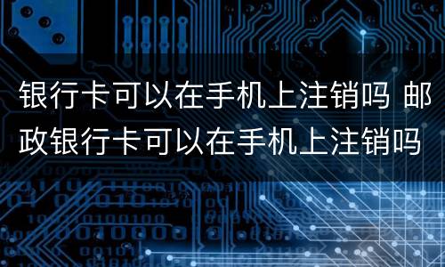 银行卡可以在手机上注销吗 邮政银行卡可以在手机上注销吗