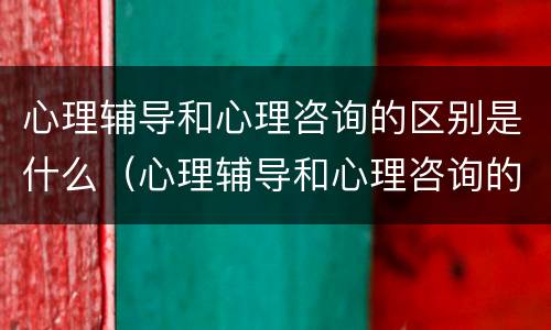 心理辅导和心理咨询的区别是什么（心理辅导和心理咨询的区别是什么意思）