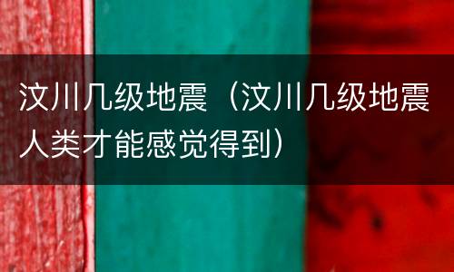 汶川几级地震（汶川几级地震人类才能感觉得到）