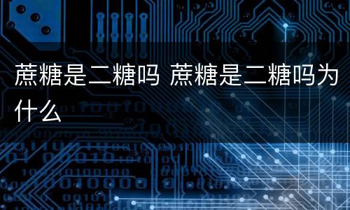 蔗糖是二糖吗 蔗糖是二糖吗为什么
