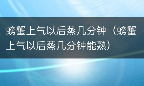 螃蟹上气以后蒸几分钟（螃蟹上气以后蒸几分钟能熟）