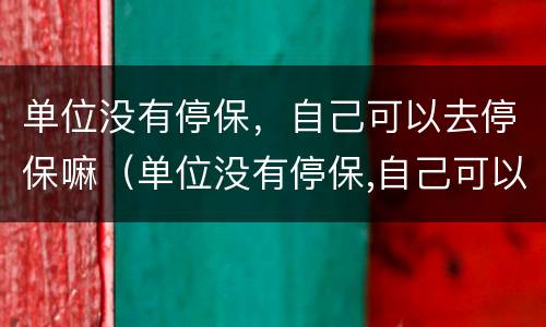 单位没有停保，自己可以去停保嘛（单位没有停保,自己可以去停保嘛）