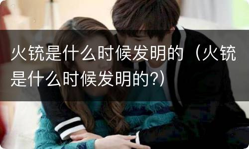 火铳是什么时候发明的（火铳是什么时候发明的?）