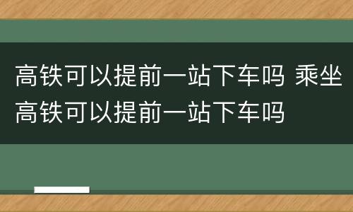 高铁可以提前一站下车吗 乘坐高铁可以提前一站下车吗