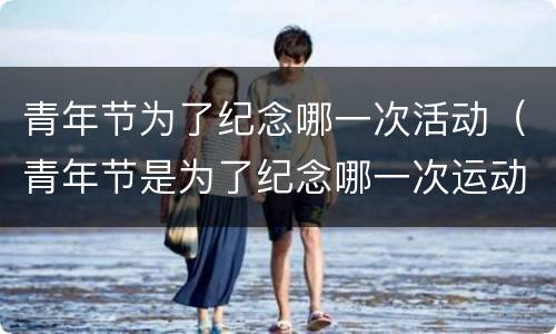 青年节为了纪念哪一次活动（青年节是为了纪念哪一次运动）