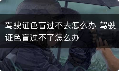 驾驶证色盲过不去怎么办 驾驶证色盲过不了怎么办