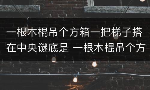 一根木棍吊个方箱一把梯子搭在中央谜底是 一根木棍吊个方箱一把梯子搭在中央打一字