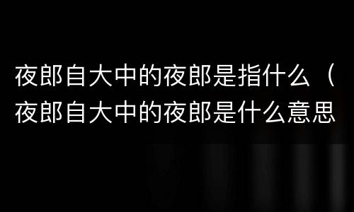 夜郎自大中的夜郎是指什么（夜郎自大中的夜郎是什么意思）