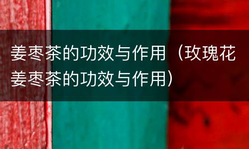 姜枣茶的功效与作用（玫瑰花姜枣茶的功效与作用）