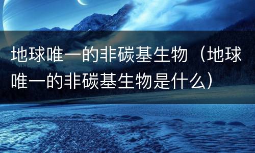 地球唯一的非碳基生物（地球唯一的非碳基生物是什么）