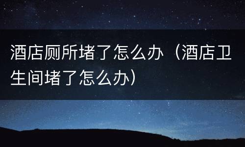 酒店厕所堵了怎么办（酒店卫生间堵了怎么办）