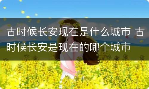 古时候长安现在是什么城市 古时候长安是现在的哪个城市