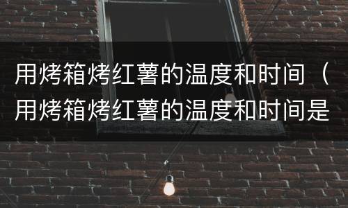 用烤箱烤红薯的温度和时间（用烤箱烤红薯的温度和时间是多少）