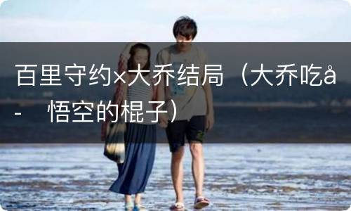 百里守约×大乔结局（大乔吃孙悟空的棍子）