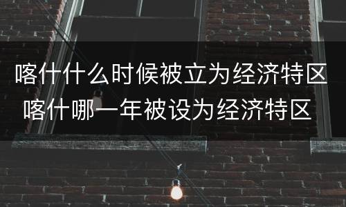 喀什什么时候被立为经济特区 喀什哪一年被设为经济特区
