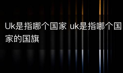 Uk是指哪个国家 uk是指哪个国家的国旗