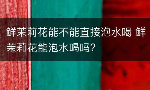 鲜茉莉花能不能直接泡水喝 鲜茉莉花能泡水喝吗?