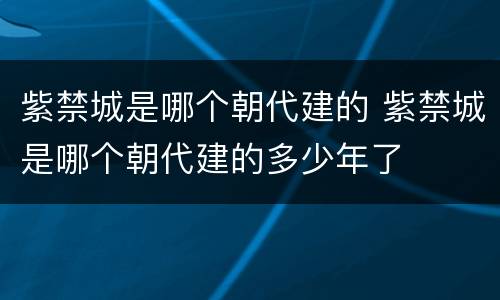 紫禁城是哪个朝代建的 紫禁城是哪个朝代建的多少年了
