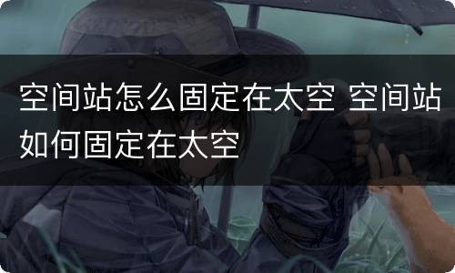 空间站怎么固定在太空 空间站如何固定在太空
