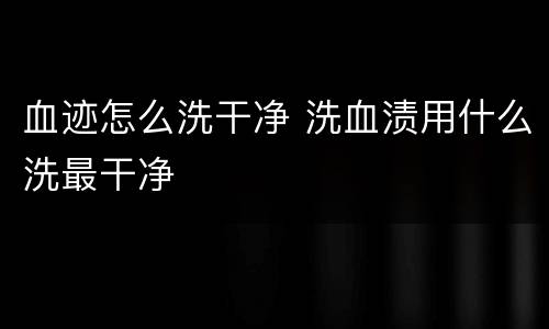 血迹怎么洗干净 洗血渍用什么洗最干净