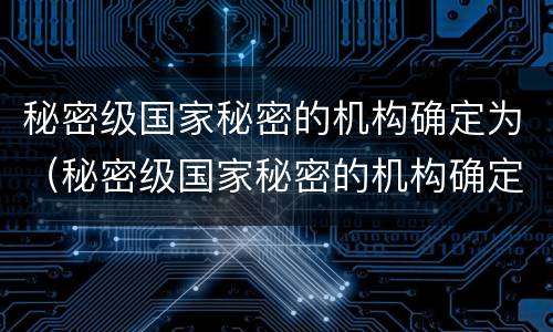 秘密级国家秘密的机构确定为（秘密级国家秘密的机构确定为什么）