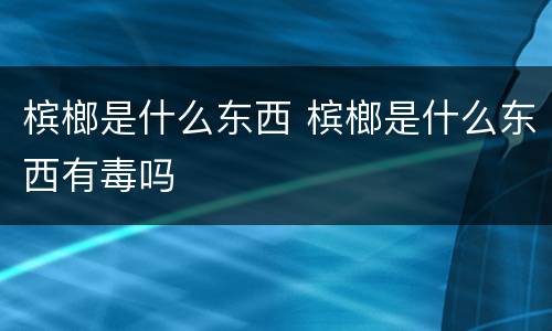 槟榔是什么东西 槟榔是什么东西有毒吗