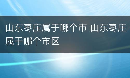山东枣庄属于哪个市 山东枣庄属于哪个市区