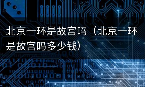 北京一环是故宫吗（北京一环是故宫吗多少钱）