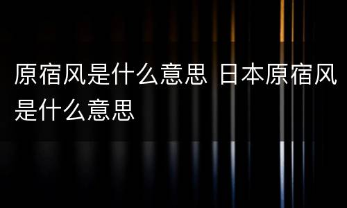 原宿风是什么意思 日本原宿风是什么意思