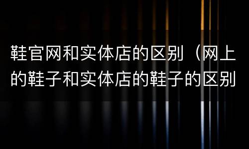 鞋官网和实体店的区别（网上的鞋子和实体店的鞋子的区别）